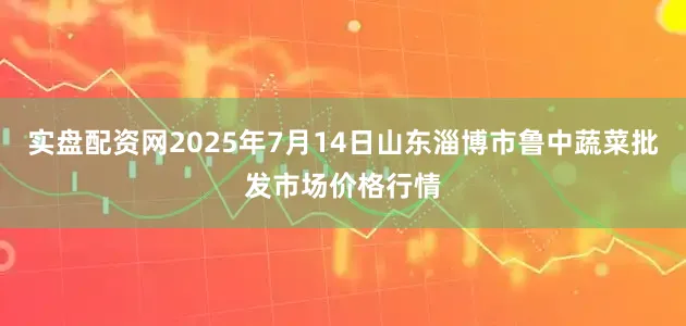 实盘配资网2025年7月14日山东淄博市鲁中蔬菜批发市场价格行情