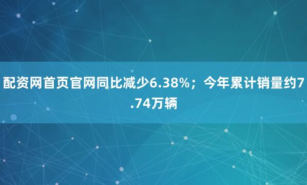 配资网首页官网同比减少6.38%；今年累计销量约7.74万辆