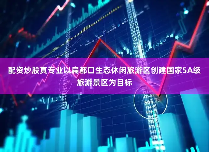 配资炒股真专业以扁都口生态休闲旅游区创建国家5A级旅游景区为目标