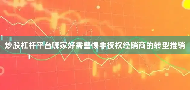 炒股杠杆平台哪家好需警惕非授权经销商的转型推销